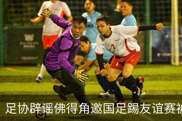 足协辟谣佛得角邀国足踢友谊赛被拒：暂未收到对方书面函件